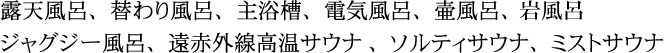 露天風呂、岩塩露天風呂、主浴槽、電気風呂、壷風呂、ジャグシー風呂、遠赤外線高温サウナ、ソルティサウナ、ミストサウナ